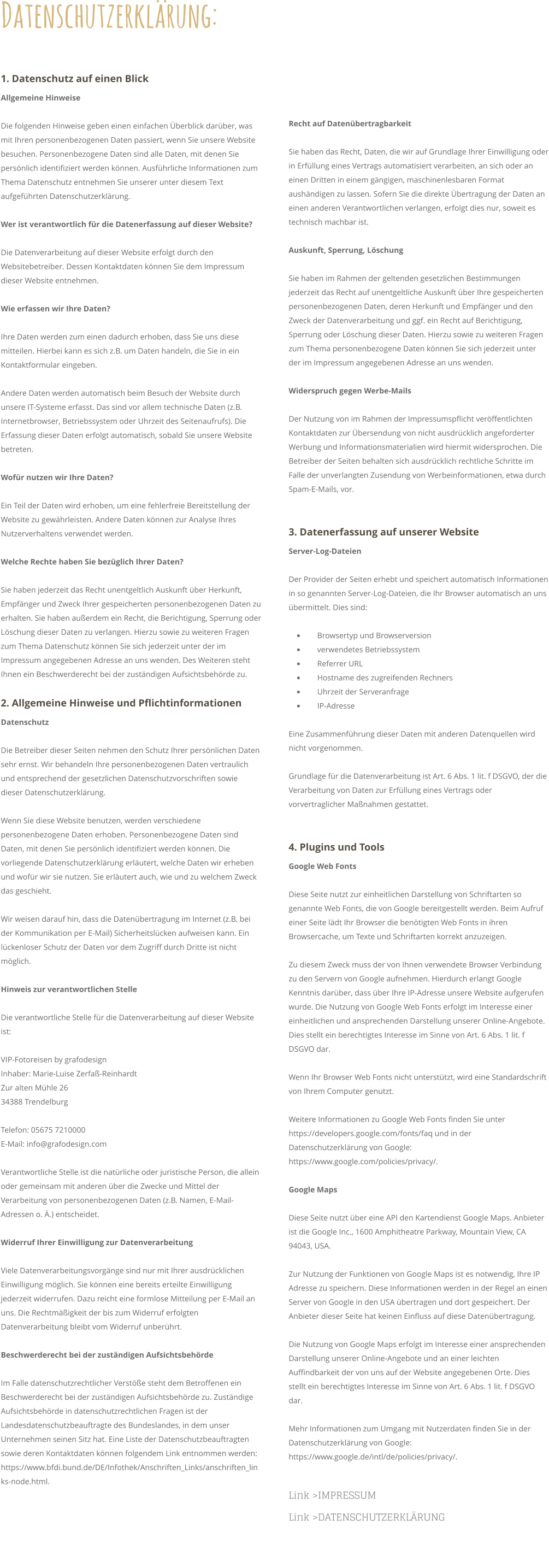 1. Datenschutz auf einen Blick Allgemeine Hinweise  Die folgenden Hinweise geben einen einfachen Überblick darüber, was mit Ihren personenbezogenen Daten passiert, wenn Sie unsere Website besuchen. Personenbezogene Daten sind alle Daten, mit denen Sie persönlich identifiziert werden können. Ausführliche Informationen zum Thema Datenschutz entnehmen Sie unserer unter diesem Text aufgeführten Datenschutzerklärung.  Wer ist verantwortlich für die Datenerfassung auf dieser Website?  Die Datenverarbeitung auf dieser Website erfolgt durch den Websitebetreiber. Dessen Kontaktdaten können Sie dem Impressum dieser Website entnehmen.  Wie erfassen wir Ihre Daten?  Ihre Daten werden zum einen dadurch erhoben, dass Sie uns diese mitteilen. Hierbei kann es sich z.B. um Daten handeln, die Sie in ein Kontaktformular eingeben.  Andere Daten werden automatisch beim Besuch der Website durch unsere IT-Systeme erfasst. Das sind vor allem technische Daten (z.B. Internetbrowser, Betriebssystem oder Uhrzeit des Seitenaufrufs). Die Erfassung dieser Daten erfolgt automatisch, sobald Sie unsere Website betreten.  Wofür nutzen wir Ihre Daten?  Ein Teil der Daten wird erhoben, um eine fehlerfreie Bereitstellung der Website zu gewährleisten. Andere Daten können zur Analyse Ihres Nutzerverhaltens verwendet werden.  Welche Rechte haben Sie bezüglich Ihrer Daten?  Sie haben jederzeit das Recht unentgeltlich Auskunft über Herkunft, Empfänger und Zweck Ihrer gespeicherten personenbezogenen Daten zu erhalten. Sie haben außerdem ein Recht, die Berichtigung, Sperrung oder Löschung dieser Daten zu verlangen. Hierzu sowie zu weiteren Fragen zum Thema Datenschutz können Sie sich jederzeit unter der im Impressum angegebenen Adresse an uns wenden. Des Weiteren steht Ihnen ein Beschwerderecht bei der zuständigen Aufsichtsbehörde zu. 2. Allgemeine Hinweise und Pflichtinformationen Datenschutz  Die Betreiber dieser Seiten nehmen den Schutz Ihrer persönlichen Daten sehr ernst. Wir behandeln Ihre personenbezogenen Daten vertraulich und entsprechend der gesetzlichen Datenschutzvorschriften sowie dieser Datenschutzerklärung.  Wenn Sie diese Website benutzen, werden verschiedene personenbezogene Daten erhoben. Personenbezogene Daten sind Daten, mit denen Sie persönlich identifiziert werden können. Die vorliegende Datenschutzerklärung erläutert, welche Daten wir erheben und wofür wir sie nutzen. Sie erläutert auch, wie und zu welchem Zweck das geschieht.  Wir weisen darauf hin, dass die Datenübertragung im Internet (z.B. bei der Kommunikation per E-Mail) Sicherheitslücken aufweisen kann. Ein lückenloser Schutz der Daten vor dem Zugriff durch Dritte ist nicht möglich.  Hinweis zur verantwortlichen Stelle  Die verantwortliche Stelle für die Datenverarbeitung auf dieser Website ist:  VIP-Fotoreisen by grafodesign Inhaber: Marie-Luise Zerfaß-Reinhardt Zur alten Mühle 26 34388 Trendelburg  Telefon: 05675 7210000 E-Mail: info@grafodesign.com  Verantwortliche Stelle ist die natürliche oder juristische Person, die allein oder gemeinsam mit anderen über die Zwecke und Mittel der Verarbeitung von personenbezogenen Daten (z.B. Namen, E-Mail-Adressen o. Ä.) entscheidet.  Widerruf Ihrer Einwilligung zur Datenverarbeitung  Viele Datenverarbeitungsvorgänge sind nur mit Ihrer ausdrücklichen Einwilligung möglich. Sie können eine bereits erteilte Einwilligung jederzeit widerrufen. Dazu reicht eine formlose Mitteilung per E-Mail an uns. Die Rechtmäßigkeit der bis zum Widerruf erfolgten Datenverarbeitung bleibt vom Widerruf unberührt.  Beschwerderecht bei der zuständigen Aufsichtsbehörde  Im Falle datenschutzrechtlicher Verstöße steht dem Betroffenen ein Beschwerderecht bei der zuständigen Aufsichtsbehörde zu. Zuständige Aufsichtsbehörde in datenschutzrechtlichen Fragen ist der Landesdatenschutzbeauftragte des Bundeslandes, in dem unser Unternehmen seinen Sitz hat. Eine Liste der Datenschutzbeauftragten sowie deren Kontaktdaten können folgendem Link entnommen werden: https://www.bfdi.bund.de/DE/Infothek/Anschriften_Links/anschriften_links-node.html.  Recht auf Datenübertragbarkeit  Sie haben das Recht, Daten, die wir auf Grundlage Ihrer Einwilligung oder in Erfüllung eines Vertrags automatisiert verarbeiten, an sich oder an einen Dritten in einem gängigen, maschinenlesbaren Format aushändigen zu lassen. Sofern Sie die direkte Übertragung der Daten an einen anderen Verantwortlichen verlangen, erfolgt dies nur, soweit es technisch machbar ist.  Auskunft, Sperrung, Löschung  Sie haben im Rahmen der geltenden gesetzlichen Bestimmungen jederzeit das Recht auf unentgeltliche Auskunft über Ihre gespeicherten personenbezogenen Daten, deren Herkunft und Empfänger und den Zweck der Datenverarbeitung und ggf. ein Recht auf Berichtigung, Sperrung oder Löschung dieser Daten. Hierzu sowie zu weiteren Fragen zum Thema personenbezogene Daten können Sie sich jederzeit unter der im Impressum angegebenen Adresse an uns wenden.  Widerspruch gegen Werbe-Mails  Der Nutzung von im Rahmen der Impressumspflicht veröffentlichten Kontaktdaten zur Übersendung von nicht ausdrücklich angeforderter Werbung und Informationsmaterialien wird hiermit widersprochen. Die Betreiber der Seiten behalten sich ausdrücklich rechtliche Schritte im Falle der unverlangten Zusendung von Werbeinformationen, etwa durch Spam-E-Mails, vor.  3. Datenerfassung auf unserer Website Server-Log-Dateien  Der Provider der Seiten erhebt und speichert automatisch Informationen in so genannten Server-Log-Dateien, die Ihr Browser automatisch an uns übermittelt. Dies sind:  •	    Browsertyp und Browserversion •	    verwendetes Betriebssystem •	    Referrer URL •	    Hostname des zugreifenden Rechners •	    Uhrzeit der Serveranfrage •	    IP-Adresse  Eine Zusammenführung dieser Daten mit anderen Datenquellen wird nicht vorgenommen.  Grundlage für die Datenverarbeitung ist Art. 6 Abs. 1 lit. f DSGVO, der die Verarbeitung von Daten zur Erfüllung eines Vertrags oder vorvertraglicher Maßnahmen gestattet.  4. Plugins und Tools Google Web Fonts  Diese Seite nutzt zur einheitlichen Darstellung von Schriftarten so genannte Web Fonts, die von Google bereitgestellt werden. Beim Aufruf einer Seite lädt Ihr Browser die benötigten Web Fonts in ihren Browsercache, um Texte und Schriftarten korrekt anzuzeigen.  Zu diesem Zweck muss der von Ihnen verwendete Browser Verbindung zu den Servern von Google aufnehmen. Hierdurch erlangt Google Kenntnis darüber, dass über Ihre IP-Adresse unsere Website aufgerufen wurde. Die Nutzung von Google Web Fonts erfolgt im Interesse einer einheitlichen und ansprechenden Darstellung unserer Online-Angebote. Dies stellt ein berechtigtes Interesse im Sinne von Art. 6 Abs. 1 lit. f DSGVO dar.  Wenn Ihr Browser Web Fonts nicht unterstützt, wird eine Standardschrift von Ihrem Computer genutzt.  Weitere Informationen zu Google Web Fonts finden Sie unter https://developers.google.com/fonts/faq und in der Datenschutzerklärung von Google: https://www.google.com/policies/privacy/.  Google Maps  Diese Seite nutzt über eine API den Kartendienst Google Maps. Anbieter ist die Google Inc., 1600 Amphitheatre Parkway, Mountain View, CA 94043, USA.  Zur Nutzung der Funktionen von Google Maps ist es notwendig, Ihre IP Adresse zu speichern. Diese Informationen werden in der Regel an einen Server von Google in den USA übertragen und dort gespeichert. Der Anbieter dieser Seite hat keinen Einfluss auf diese Datenübertragung.  Die Nutzung von Google Maps erfolgt im Interesse einer ansprechenden Darstellung unserer Online-Angebote und an einer leichten Auffindbarkeit der von uns auf der Website angegebenen Orte. Dies stellt ein berechtigtes Interesse im Sinne von Art. 6 Abs. 1 lit. f DSGVO dar.  Mehr Informationen zum Umgang mit Nutzerdaten finden Sie in der Datenschutzerklärung von Google: https://www.google.de/intl/de/policies/privacy/.  Link >IMPRESSUM Link >DATENSCHUTZERKLÄRUNG  Datenschutzerklärung: